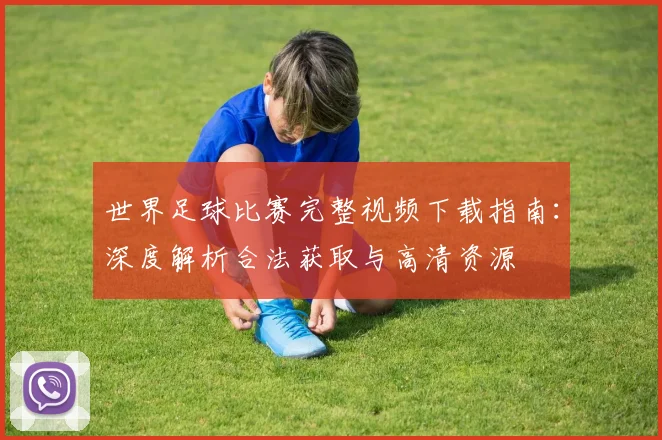 世界足球比赛完整视频下载指南:深度解析合法获取与高清资源