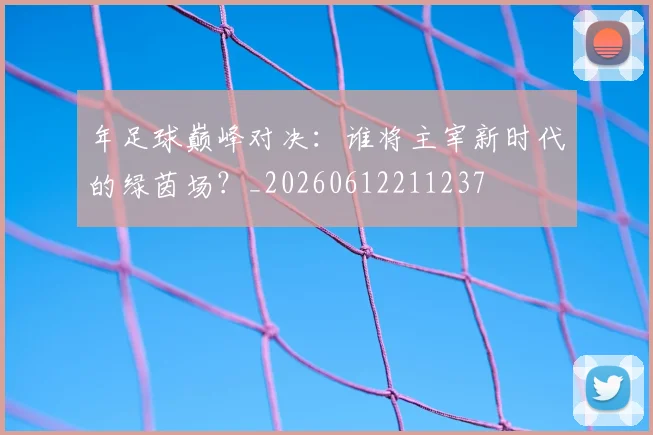 年足球巅峰对决:谁将主宰新时代的绿茵场?_20260612211237
