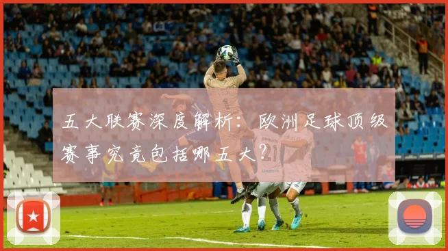 五大联赛深度解析:欧洲足球顶级赛事究竟包括哪五大?