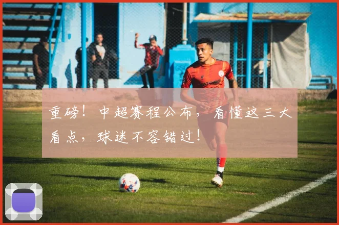 重磅！中超赛程公布，看懂这三大看点，球迷不容错过！