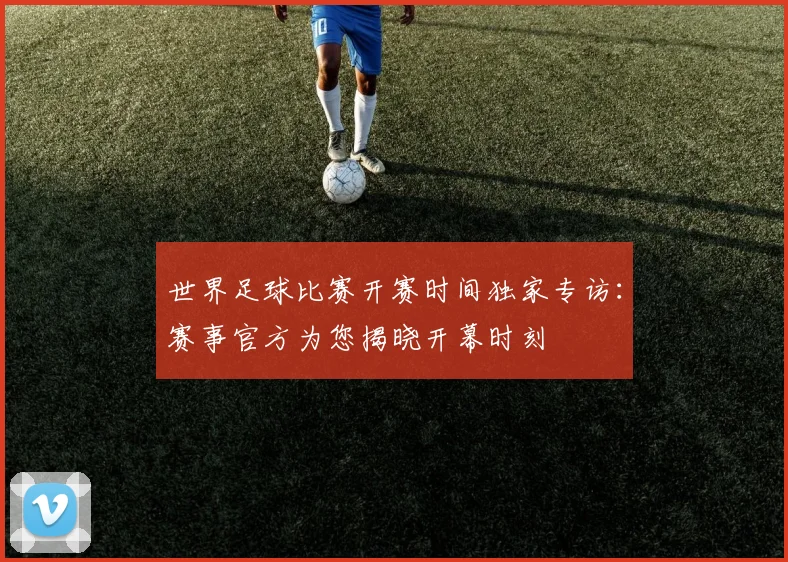 世界足球比赛开赛时间独家专访：赛事官方为您揭晓开幕时刻
