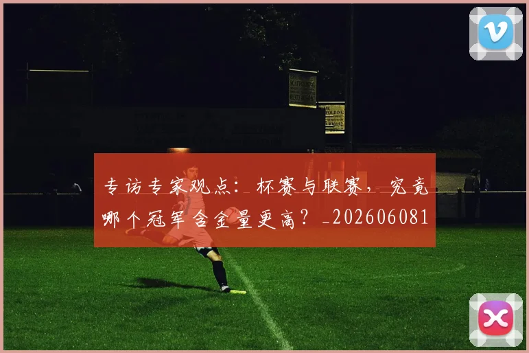 专访专家观点:杯赛与联赛,究竟哪个冠军含金量更高?_20260608195304