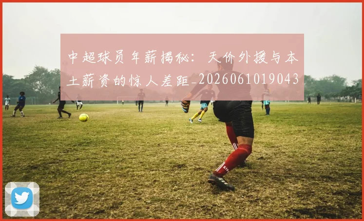 中超球员年薪揭秘:天价外援与本土薪资的惊人差距_20260610190437