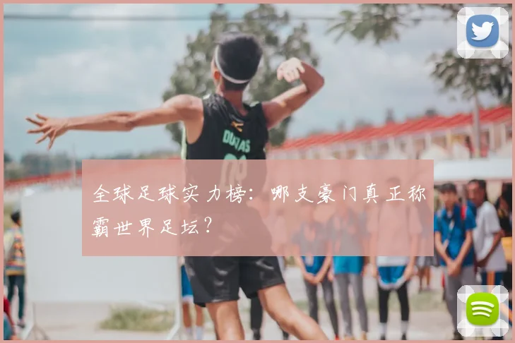 全球足球实力榜:哪支豪门真正称霸世界足坛?