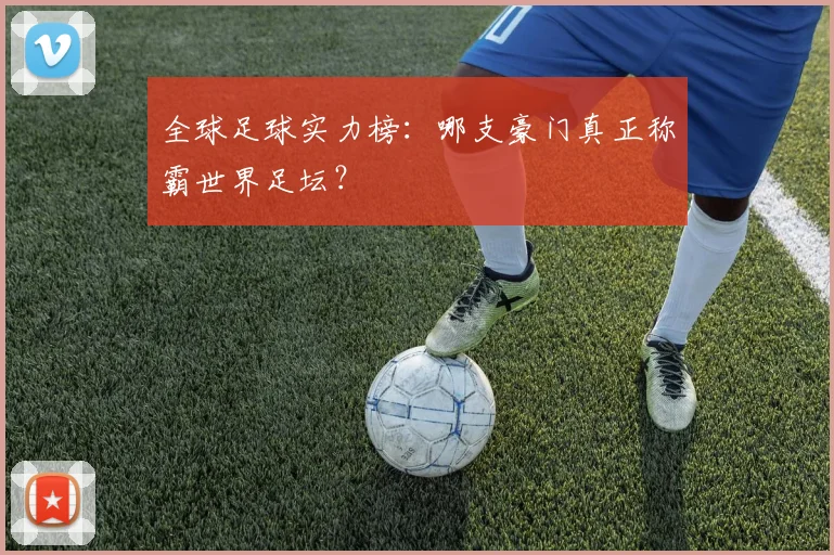 全球足球实力榜:哪支豪门真正称霸世界足坛?