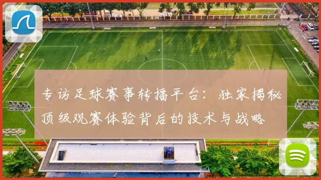 专访足球赛事转播平台：独家揭秘顶级观赛体验背后的技术与战略