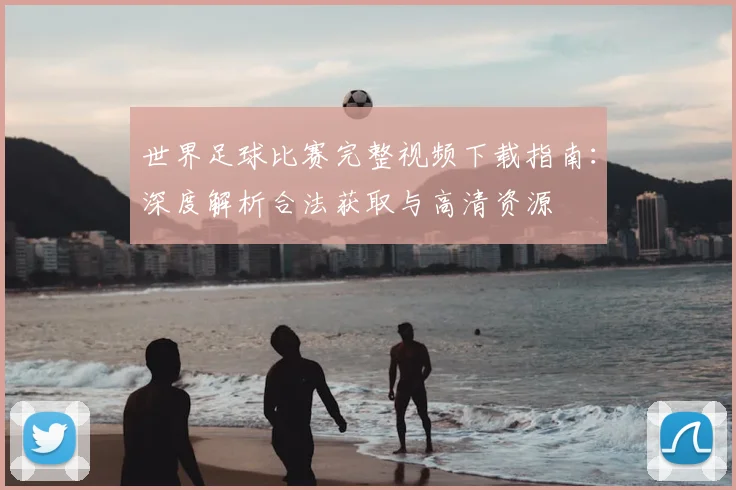 世界足球比赛完整视频下载指南:深度解析合法获取与高清资源