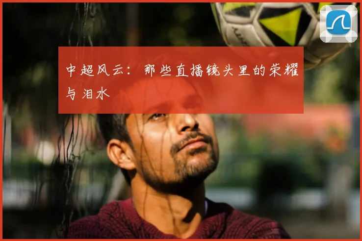 中超风云:那些直播镜头里的荣耀与泪水